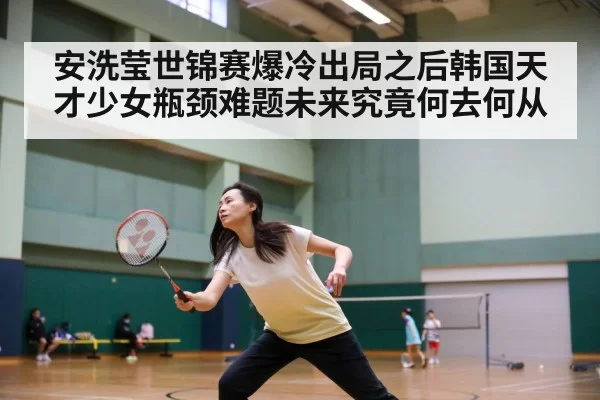 安洗莹世锦赛爆冷出局之后韩国天才少女瓶颈难题未来究竟何去何从