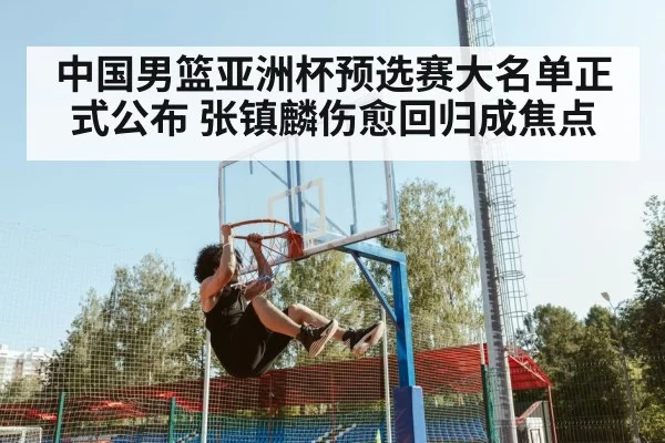 中国男篮亚洲杯预选赛大名单正式公布 张镇麟伤愈回归成焦点